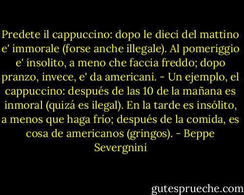 Predete il cappuccino: dopo le dieci del mattino e' immorale (forse anche illegale). Al pomeriggio e' insolito, a meno che faccia freddo; dopo pranzo, invece, e' da americani.<br />- Un ejemplo, el cappuccino: después de las 10 de la mañana es inmoral (quizá es ilegal). En la tarde es insólito, a menos que haga frío; después de la comida, es cosa de americanos (gringos). - Beppe Severgnini