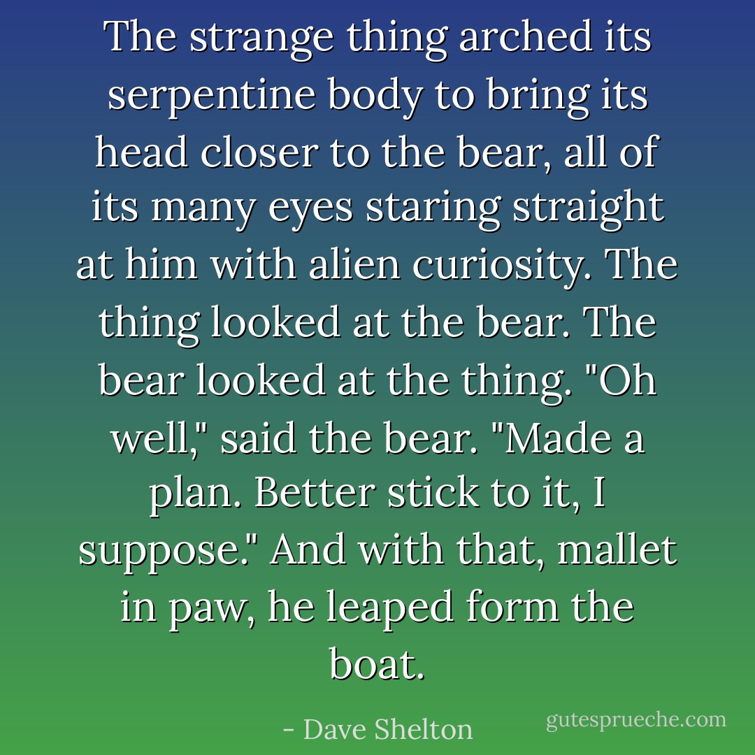 The strange thing arched its serpentine body to bring its head closer to the bear, all of its many eyes staring straight at him with alien curiosity. The thing looked at the bear. The bear looked at the thing.<br />"Oh well," said the bear. "Made a plan. Better stick to it, I suppose." And with that, mallet in paw, he leaped form the boat. - Dave Shelton