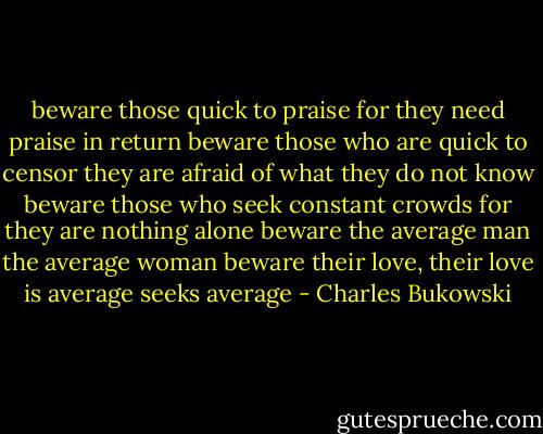beware those quick to praise<br />for they need praise in return<br />beware those who are quick to censor<br />they are afraid of what they do not know<br />beware those who seek constant crowds for they are nothing alone<br />beware the average man the average woman<br />beware their love, their love is average<br />seeks average - Charles Bukowski