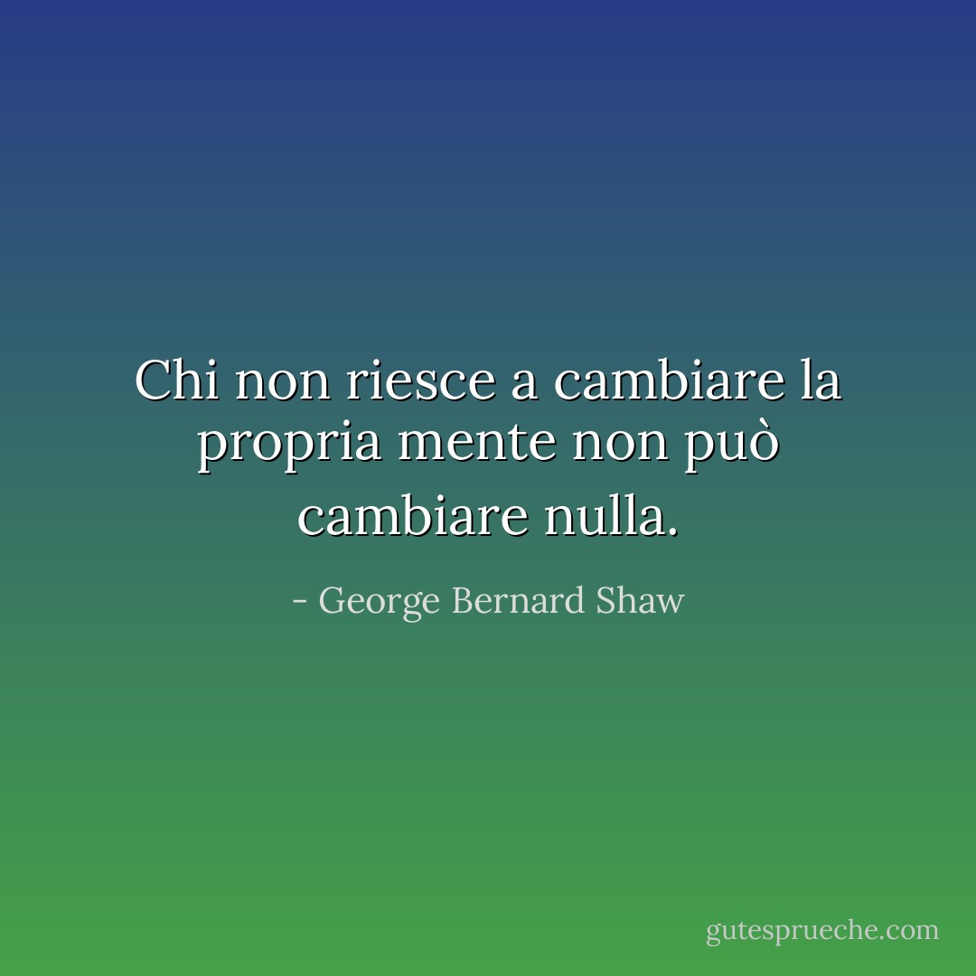Chi non riesce a cambiare la propria mente non può cambiare nulla. - George Bernard Shaw
