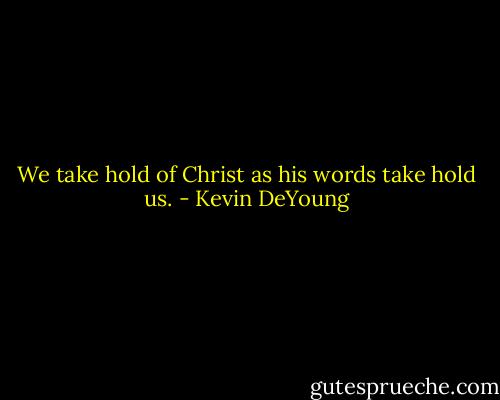 We take hold of Christ as his words take hold us. - Kevin DeYoung