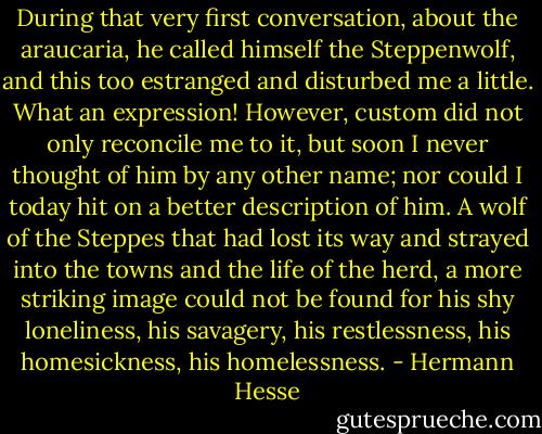 During that very first conversation, about the araucaria, he called himself the Steppenwolf, and this too estranged and disturbed me a little. What an expression! However, custom did not only reconcile me to it, but soon I never thought of him by any other name; nor could I today hit on a better description of him. A wolf of the Steppes that had lost its way and strayed into the towns and the life of the herd, a more striking image could not be found for his shy loneliness, his savagery, his restlessness, his homesickness, his homelessness. - Hermann Hesse