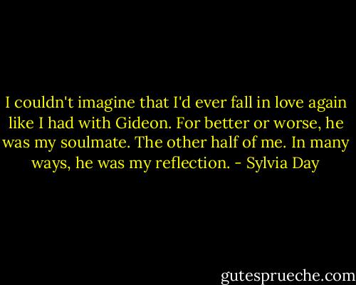 I couldn't imagine that I'd ever fall in love again like I had with Gideon. For better or worse, he was my soulmate. The other half of me. In many ways, he was my reflection. - Sylvia Day