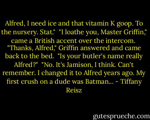 Alfred, I need ice and that vitamin K goop. To the nursery. Stat."<br /><br />"I loathe you, Master Griffin," came a British accent over the intercom.<br /><br />"Thanks, Alfred," Griffin answered and came back to the bed.<br /><br />"Is your butler's name really Alfred?"<br /><br />"No. It's Jamison, I think. Can't remember. I changed it to Alfred years ago. My first crush on a dude was Batman... - Tiffany Reisz