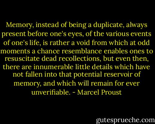 Memory, instead of being a duplicate, always present before one's eyes, of the various events of one's life, is rather a void from which at odd moments a chance resemblance enables ones to resuscitate dead recollections, but even then, there are innumerable little details which have not fallen into that potential reservoir of memory, and which will remain for ever unverifiable. - Marcel Proust