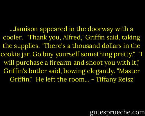...Jamison appeared in the doorway with a cooler.<br /><br />"Thank you, Alfred," Griffin said, taking the supplies. "There's a thousand dollars in the cookie jar. Go buy yourself something pretty."<br /><br />"I will purchase a firearm and shoot you with it," Griffin's butler said, bowing elegantly. "Master Griffin."<br /><br />He left the room... - Tiffany Reisz