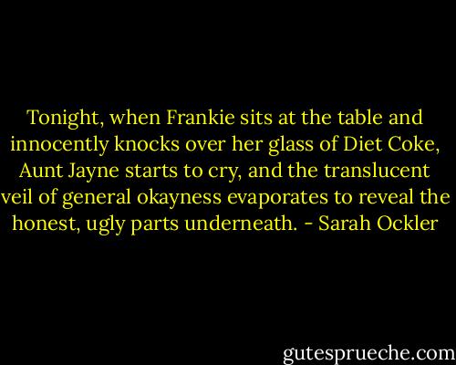 Tonight, when Frankie sits at the table and innocently knocks over her glass of Diet Coke, Aunt Jayne starts to cry, and the translucent veil of general okayness evaporates to reveal the honest, ugly parts underneath. - Sarah Ockler