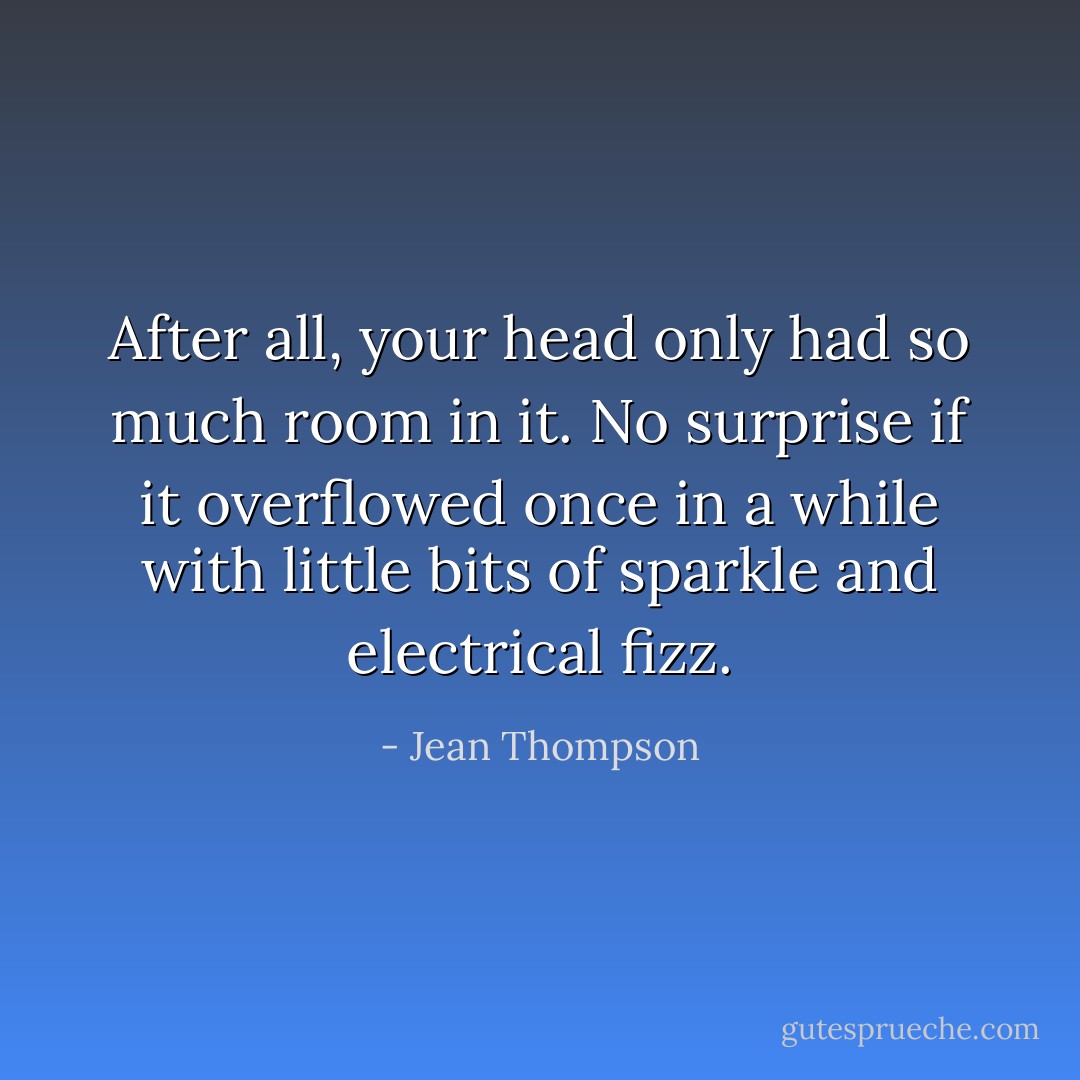 After all, your head only had so much room in it. No surprise if it overflowed once in a while with little bits of sparkle and electrical fizz. - Jean Thompson