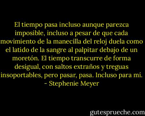 El tiempo pasa incluso aunque parezca imposible, incluso a pesar de que cada movimiento de la manecilla del reloj duela como el latido de la sangre al palpitar debajo de un moretón. El tiempo transcurre de forma desigual, con saltos extraños y treguas insoportables, pero pasar, pasa. Incluso para mí. - Stephenie Meyer