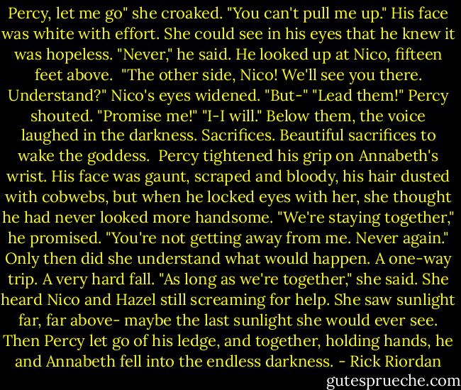 Percy, let me go" she croaked. "You can't pull me up."<br />His face was white with effort. She could see in his eyes that he knew it was hopeless.<br />"Never," he said. He looked up at Nico, fifteen feet above. <br />"The other side, Nico! We'll see you there. Understand?"<br />Nico's eyes widened. "But-"<br />"Lead them!" Percy shouted. "Promise me!"<br />"I-I will."<br />Below them, the voice laughed in the darkness. Sacrifices. Beautiful sacrifices to wake the goddess. <br />Percy tightened his grip on Annabeth's wrist. His face was gaunt, scraped and bloody, his hair dusted with cobwebs, but when he locked eyes with her, she thought he had never looked more handsome.<br />"We're staying together," he promised. "You're not getting away from me. Never again."<br />Only then did she understand what would happen. A one-way trip. A very hard fall.<br />"As long as we're together," she said.<br />She heard Nico and Hazel still screaming for help. She saw sunlight far, far above- maybe the last sunlight she would ever see.<br />Then Percy let go of his ledge, and together, holding hands, he and Annabeth fell into the endless darkness. - Rick Riordan