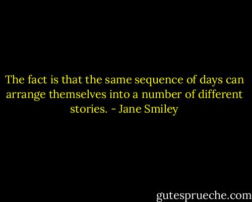 The fact is that the same sequence of days can arrange themselves into a number of different stories. - Jane Smiley