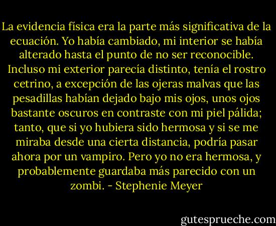 La evidencia física era la parte más significativa de la ecuación. Yo había cambiado, mi interior se había alterado hasta el punto de no ser reconocible. Incluso mi exterior parecía distinto, tenía el rostro cetrino, a excepción de las ojeras malvas que las pesadillas habían dejado bajo mis ojos, unos ojos bastante oscuros en contraste con mi piel pálida; tanto, que si yo hubiera sido hermosa y si se me miraba desde una cierta distancia, podría pasar ahora por un vampiro. Pero yo no era hermosa, y probablemente guardaba más parecido con un zombi. - Stephenie Meyer