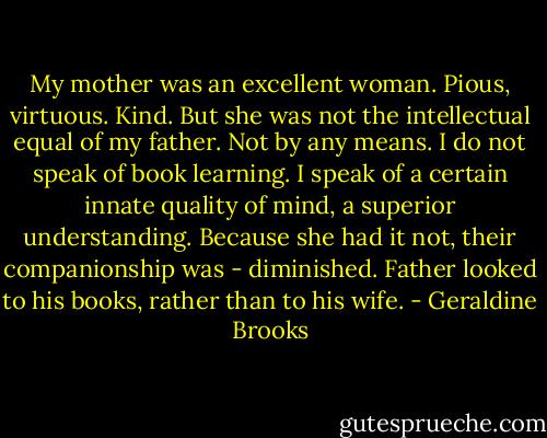 My mother was an excellent woman. Pious, virtuous. Kind. But she was not the intellectual equal of my father. Not by any means. I do not speak of book learning. I speak of a certain innate quality of mind, a superior understanding. Because she had it not, their companionship was - diminished. Father looked to his books, rather than to his wife. - Geraldine Brooks