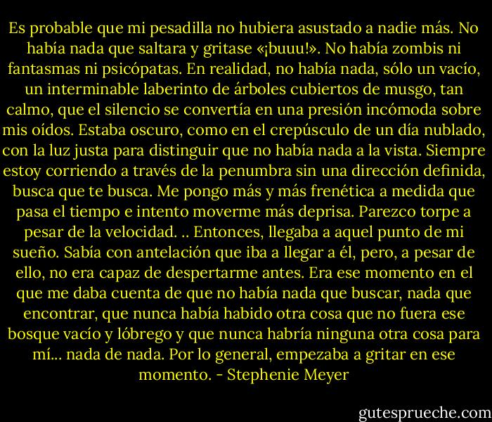Es probable que mi pesadilla no hubiera asustado a nadie más. No había nada que saltara y gritase «¡buuu!». No había zombis ni fantasmas ni psicópatas. En realidad, no había nada, sólo un vacío, un interminable laberinto de árboles cubiertos de musgo, tan calmo, que el silencio se convertía en una presión incómoda sobre mis oídos. Estaba oscuro, como en el crepúsculo de un día nublado, con la luz justa para distinguir que no había nada a la vista. Siempre estoy corriendo a través de la penumbra sin una dirección definida, busca que te busca. Me pongo más y más frenética a medida que pasa el tiempo e intento moverme más deprisa. Parezco torpe a pesar de la velocidad. .. Entonces, llegaba a aquel punto de mi sueño. Sabía con antelación que iba a llegar a él, pero, a pesar de ello, no era capaz de despertarme antes. Era ese momento en el que me daba cuenta de que no había nada que buscar, nada que encontrar, que nunca había habido otra cosa que no fuera ese bosque vacío y lóbrego y que nunca habría ninguna otra cosa para mí... nada de nada.<br />Por lo general, empezaba a gritar en ese momento. - Stephenie Meyer