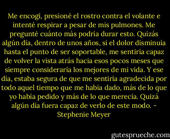 Me encogí, presioné el rostro contra el volante e intenté respirar a pesar de mis pulmones.<br />Me pregunté cuánto más podría durar esto. Quizás algún día, dentro de unos años, si el dolor disminuía hasta el punto de ser soportable, me sentiría capaz de volver la vista atrás hacia esos pocos meses que siempre consideraría los mejores de mi vida.<br />Y ese día, estaba segura de que me sentiría agradecida por todo aquel tiempo que me había dado, más de lo que yo había pedido y más de lo que merecía. Quizá algún día fuera capaz de verlo de este modo. - Stephenie Meyer