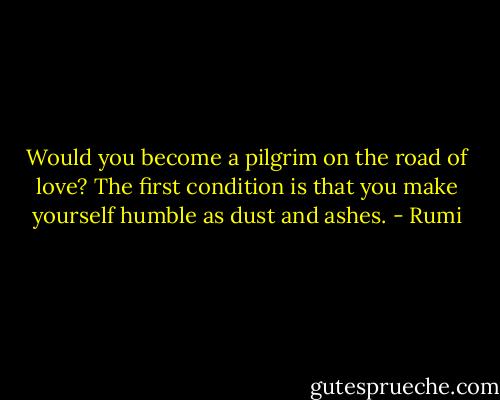 Would you become a pilgrim on the road of love? The first condition is that you make yourself humble as dust and ashes. - Rumi