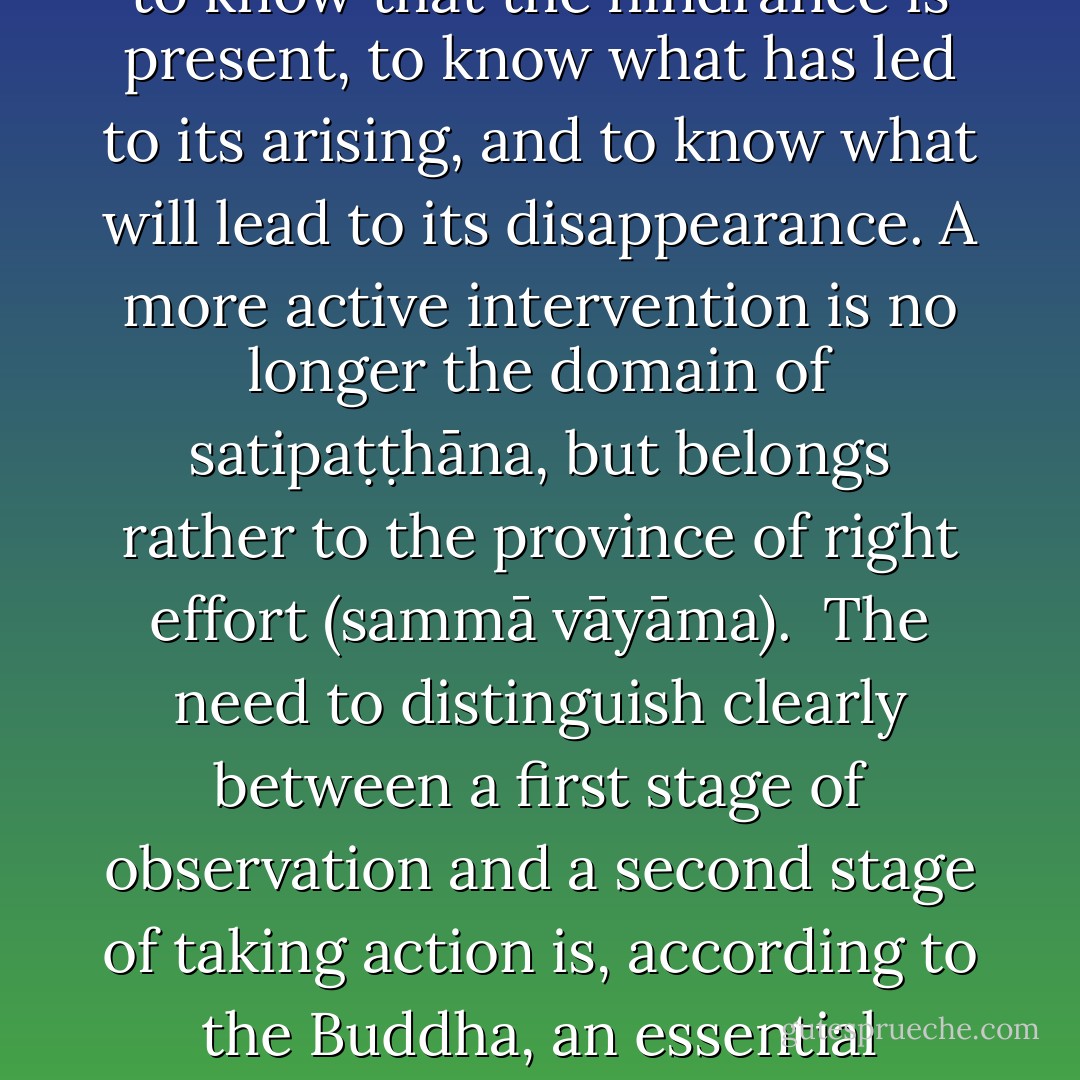A close examination of the instructions in the <i>Satipaṭṭhāna Sutta</i> reveals that the meditator is never instructed to interfere actively with what happens in the mind. If a mental hindrance arises, for example, the task of <i>satipaṭṭhāna</i> contemplation is to know that the hindrance is present, to know what has led to its arising, and to know what will lead to its disappearance. A more active intervention is no longer the domain of <i>satipaṭṭhāna</i>, but belongs rather to the province of right effort (<i>sammā vāyāma</i>).<br /><br />The need to distinguish clearly between a first stage of observation and a second stage of taking action is, according to the Buddha, an essential feature of his way of teaching. The simple reason for this approach is that only the preliminary step of calmly assessing a situation without immediately reacting enables one to undertake the appropriate action. - Bhikkhu Anālayo