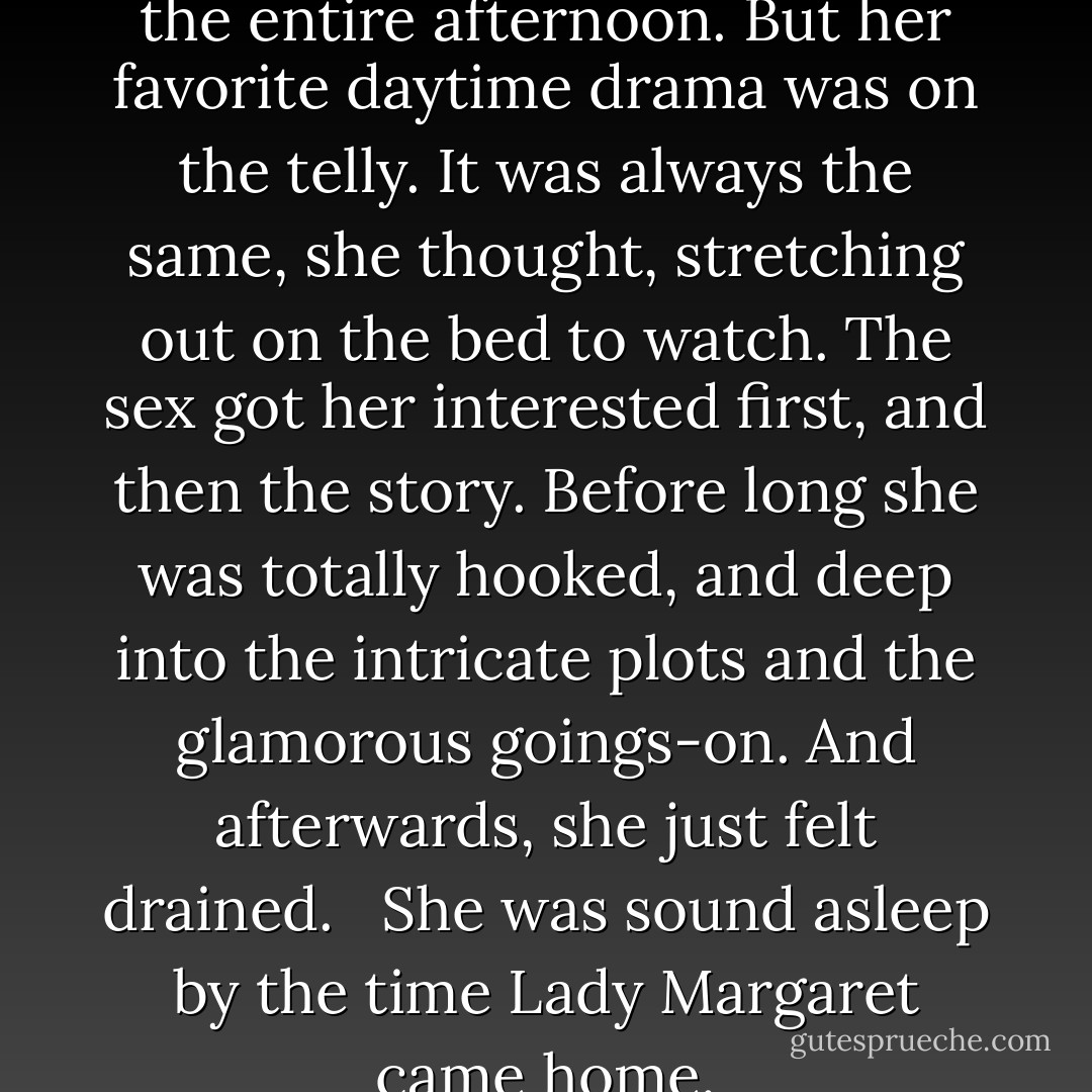 Charity didn't mean to waste the entire afternoon. But her favorite daytime drama was on the telly. It was always the same, she thought, stretching out on the bed to watch. The sex got her interested first, and then the story. Before long she was totally hooked, and deep into the intricate plots and the glamorous goings-on. And afterwards, she just felt drained. <br /><br />She was sound asleep by the time Lady Margaret came home. - Elizabeth Jane Howard