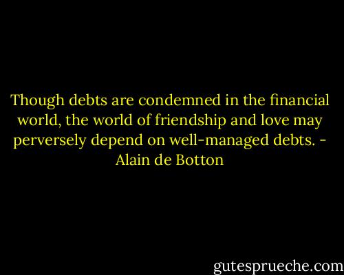 Though debts are condemned in the financial world, the world of friendship and love may perversely depend on well-managed debts. - Alain de Botton