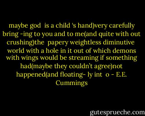 maybe god<br /><br />is a child<br />‘s hand)very carefully<br />bring<br />-ing<br />to you and to<br />me(and quite with<br />out crushing)the<br /><br />papery weightless diminutive<br /><br />world<br />with a hole in<br />it out<br />of which demons with wings would be streaming if<br />something had(maybe they couldn’t<br />agree)not happened(and floating-<br />ly int<br /><br />o - E.E. Cummings
