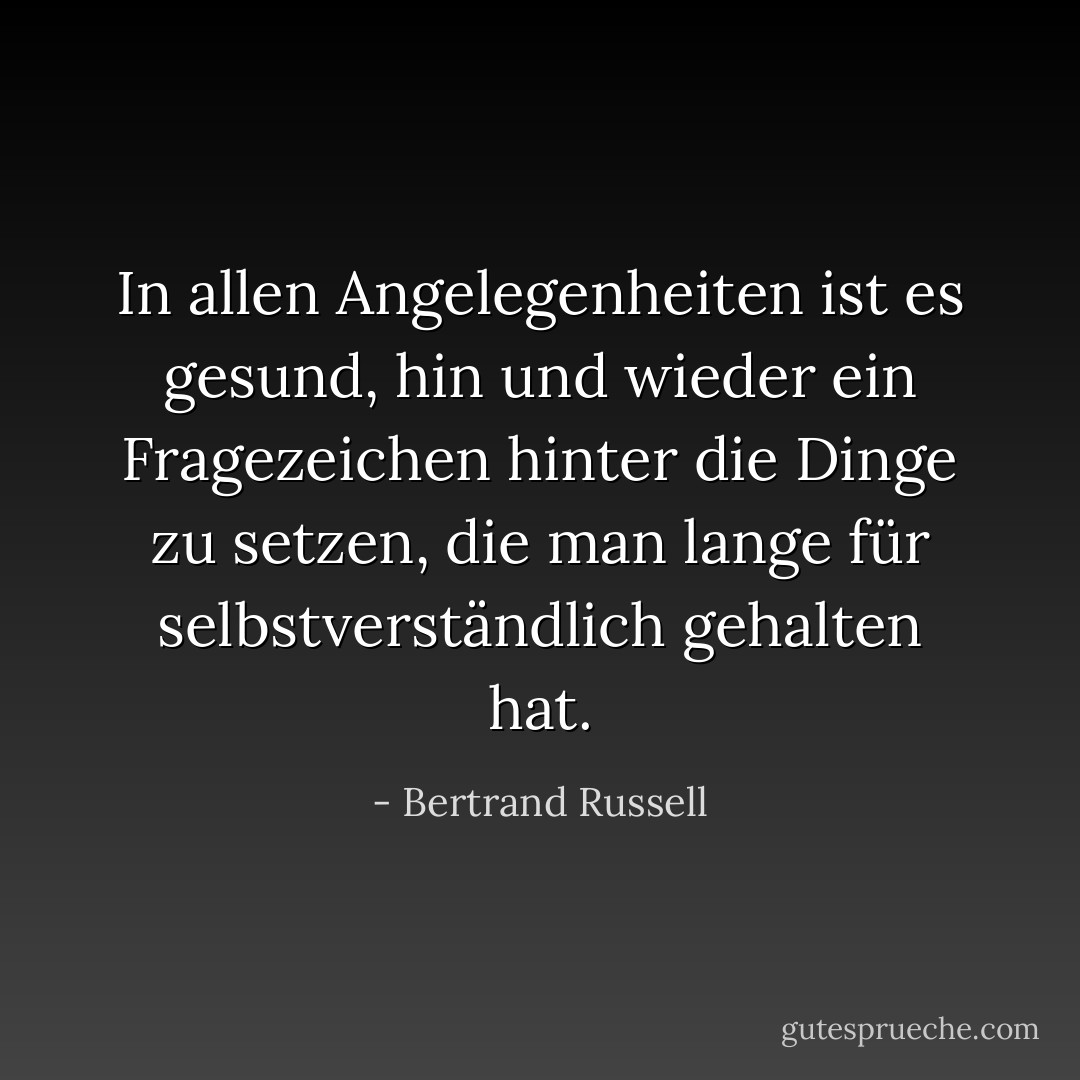 In allen Angelegenheiten ist es gesund, hin und wieder ein Fragezeichen hinter die Dinge zu setzen, die man lange für selbstverständlich gehalten hat. - Bertrand Russell<