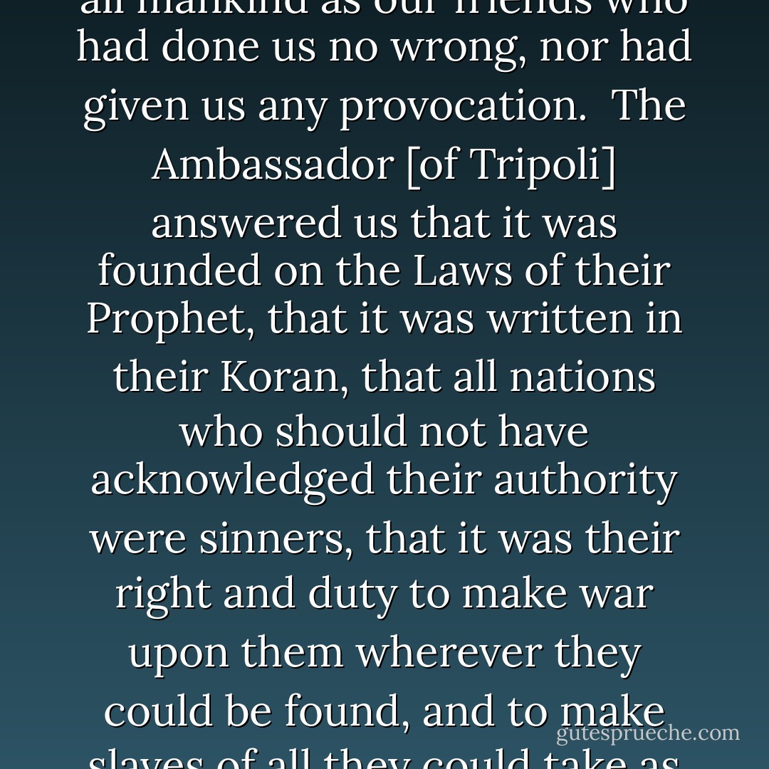 We took the liberty to make some enquiries concerning the ground of their pretensions to make war upon nations who had done them no injury, and observed that we considered all mankind as our friends who had done us no wrong, nor had given us any provocation.<br /><br />The Ambassador [of Tripoli] answered us that it was founded on the Laws of their Prophet, that it was written in their Koran, that all nations who should not have acknowledged their authority were sinners, that it was their right and duty to make war upon them wherever they could be found, and to make slaves of all they could take as Prisoners, and that every Musselman who should be slain in battle was sure to go to Paradise.<br /><br />{<i>Letter from the commissioners, <a href="https://www.goodreads.com/author/show/1480.John_Adams" title="John Adams" rel="nofollow noopener">John Adams</a>  - Thomas Jefferson