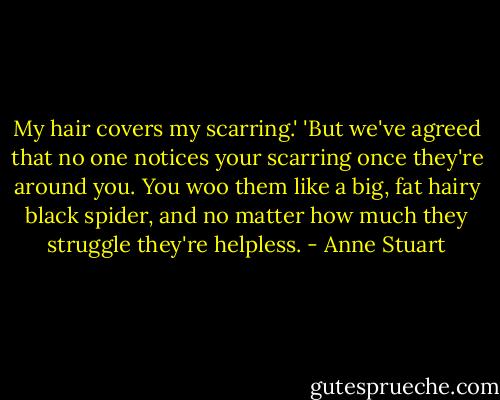 My hair covers my scarring.'<br />'But we've agreed that no one notices your scarring once they're around you. You woo them like a big, fat hairy black spider, and no matter how much they struggle they're helpless. - Anne Stuart