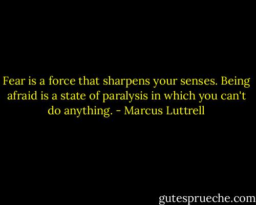Fear is a force that sharpens your senses. Being afraid is a state of paralysis in which you can't do anything. - Marcus Luttrell