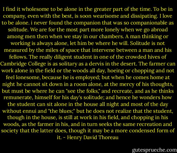 I find it wholesome to be alone in the greater part of the time. To be in company, even with the best, is soon wearisome and dissipating. I love to be alone. i never found the companion that was so companionable as solitude. We are for the most part more lonely when we go abroad among men then when we stay in our chambers. A man thinking or working is always alone, let him be where he will. Solitude is not measured by the miles of space that intervene between a man and his fellows. The really diligent student in one of the crowded hives of Cambridge College is as solitary as a dervis in the desert. The farmer can work alone in the field or the woods all day, hoeing or chopping and not feel lonesome, because he is employed; but when he comes home at night he cannot sit down in a room alone, at the mercy of his thoughts, but must be where he can "see the folks," and recreate, and as he thinks remunerate, himself for his day's solitude; and hence he wonders how the student can sit alone in the house all night and most of the day without ennui and "the blues;" but he does not realize that the student, though in the house, is still at work in his field, and chopping in his woods, as the farmer in his, and in turn seeks the same recreation and society that the latter does, though it may be a more condensed form of it. - Henry David Thoreau