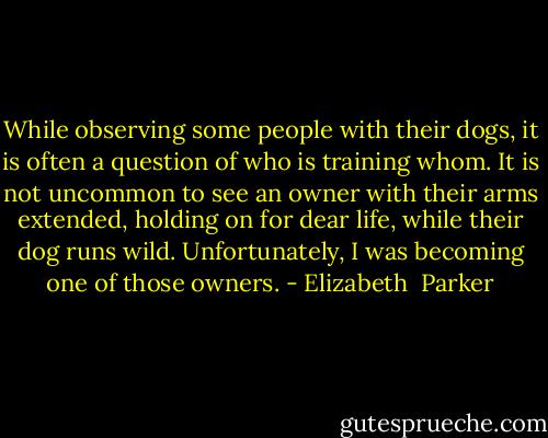 While observing some people with their dogs, it is often a question of who is training whom. It is not uncommon to see an owner with their arms extended, holding on for dear life, while their dog runs wild. Unfortunately, I was becoming one of those owners. - Elizabeth  Parker