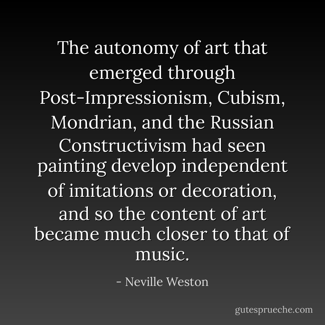 The autonomy of art that emerged through Post-Impressionism, Cubism, Mondrian, and the Russian Constructivism had seen painting develop independent of imitations or decoration, and so the content of art became much closer to that of music. - Neville Weston