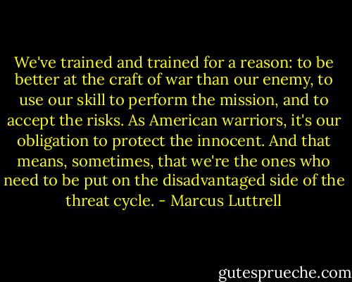 We've trained and trained for a reason: to be better at the craft of war than our enemy, to use our skill to perform the mission, and to accept the risks. As American warriors, it's our obligation to protect the innocent. And that means, sometimes, that we're the ones who need to be put on the disadvantaged side of the threat cycle. - Marcus Luttrell