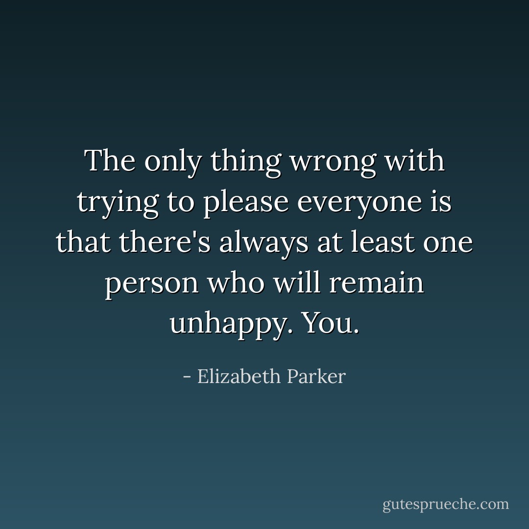 The only thing wrong with trying to please everyone is that there's always at least one person who will remain unhappy. You. - Elizabeth Parker