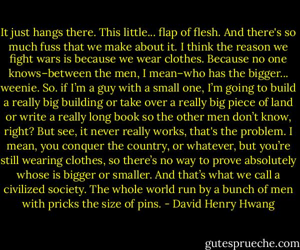 It just hangs there. This little... flap of flesh. And there's so much fuss that we make about it. I think the reason we fight wars is because we wear clothes. Because no one knows–between the men, I mean–who has the bigger... weenie. So. if I’m a guy with a small one, I’m going to build a really big building or take over a really big piece of land or write a really long book so the other men don’t know, right? But see, it never really works, that's the problem. I mean, you conquer the country, or whatever, but you’re still wearing clothes, so there’s no way to prove absolutely whose is bigger or smaller. And that’s what we call a civilized society. The whole world run by a bunch of men with pricks the size of pins. - David Henry Hwang