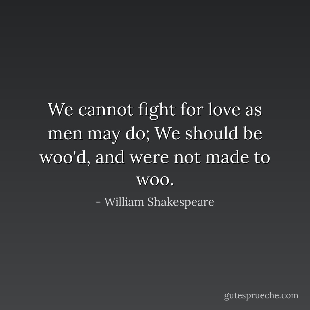 We cannot fight for love as men may do; We should be woo'd, and were not made to woo. - William Shakespeare