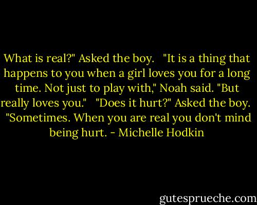 What is real?" Asked the boy. <br /><br />"It is a thing that happens to you when a girl loves you for a long time. Not just to play with," Noah said. "But really loves you." <br /><br />"Does it hurt?" Asked the boy. <br /><br />"Sometimes. When you are real you don't mind being hurt. - Michelle Hodkin