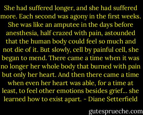She had suffered longer, and she had suffered more. Each second was agony in the first weeks. She was like an amputee in the days before anesthesia, half crazed with pain, astounded that the human body could feel so much and not die of it. But slowly, cell by painful cell, she began to mend. There came a time when it was no longer her whole body that burned with pain but only her heart. And then there came a time when even her heart was able, for a time at least, to feel other emotions besides grief... she learned how to exist apart. - Diane Setterfield