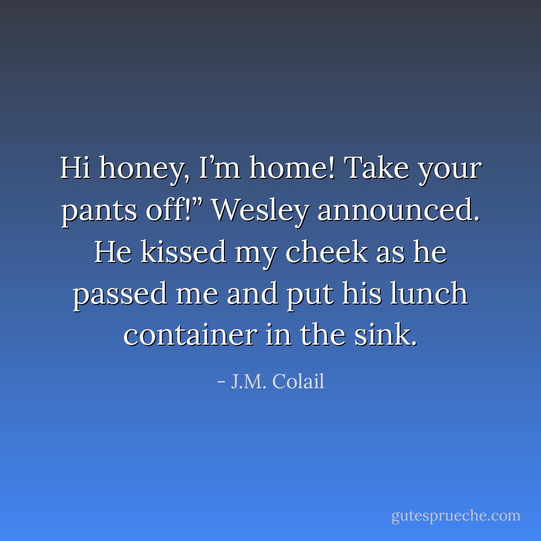 Hi honey, I’m home! Take your pants off!” Wesley announced. He kissed my cheek as he passed me and put his lunch container in the sink. - J.M. Colail