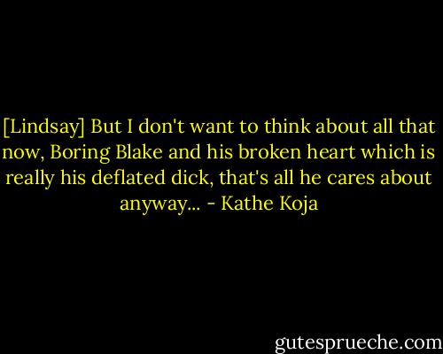 [Lindsay] But I don't want to think about all that now, Boring Blake and his broken heart which is really his deflated dick, that's all he cares about anyway... - Kathe Koja