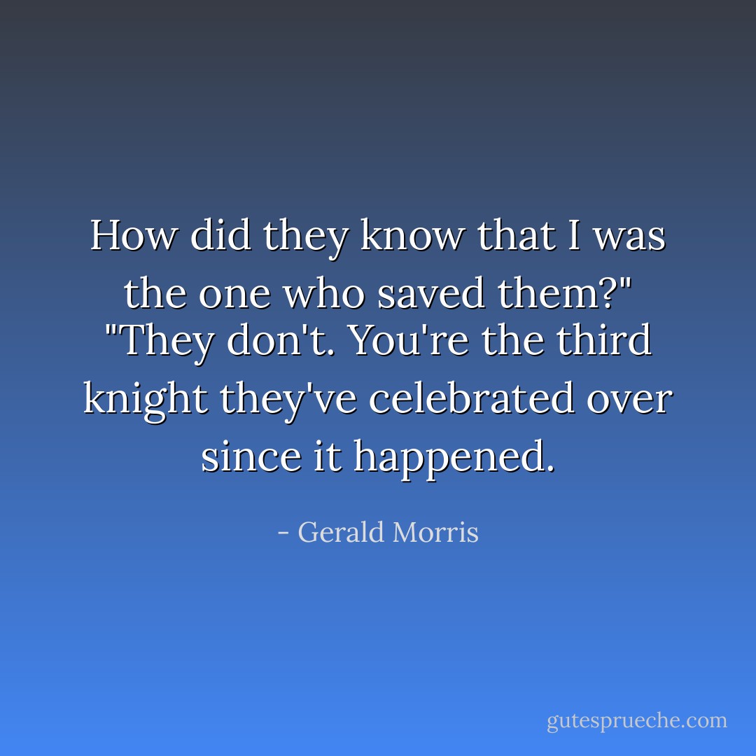 How did they know that I was the one who saved them?"<br />"They don't. You're the third knight they've celebrated over since it happened. - Gerald Morris