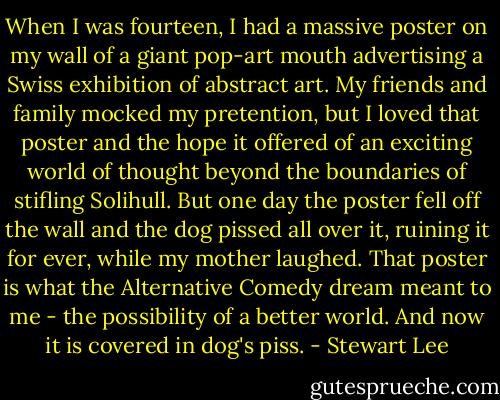 When I was fourteen, I had a massive poster on my wall of a giant pop-art mouth advertising a Swiss exhibition of abstract art. My friends and family mocked my pretention, but I loved that poster and the hope it offered of an exciting world of thought beyond the boundaries of stifling Solihull. But one day the poster fell off the wall and the dog pissed all over it, ruining it for ever, while my mother laughed. That poster is what the Alternative Comedy dream meant to me - the possibility of a better world. And now it is covered in dog's piss. - Stewart Lee