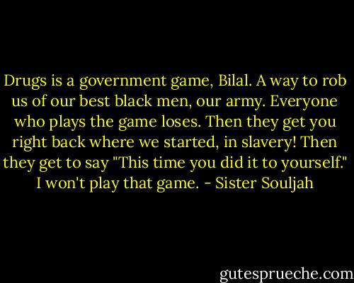 Drugs is a government game, Bilal. A way to rob us of our best black men, our army. Everyone who plays the game loses. Then they get you right back where we started, in slavery! Then they get to say "This time you did it to yourself." I won't play that game. - Sister Souljah