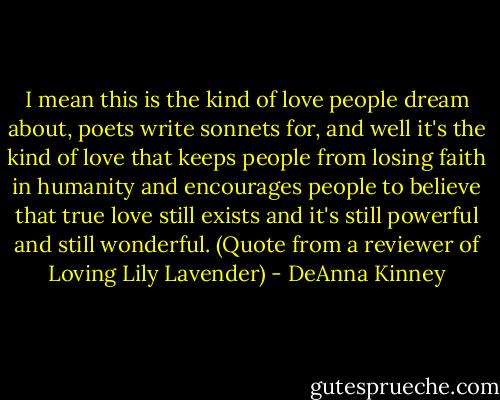 I mean this is the kind of love people dream about, poets write sonnets for, and well it's the kind of love that keeps people from losing faith in humanity and encourages people to believe that true love still exists and it's still powerful and still wonderful. (Quote from a reviewer of Loving Lily Lavender) - DeAnna Kinney