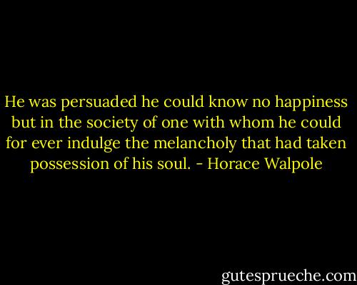 He was persuaded he could know no happiness but in the society of one with whom he could for ever indulge the melancholy that had taken possession of his soul. - Horace Walpole