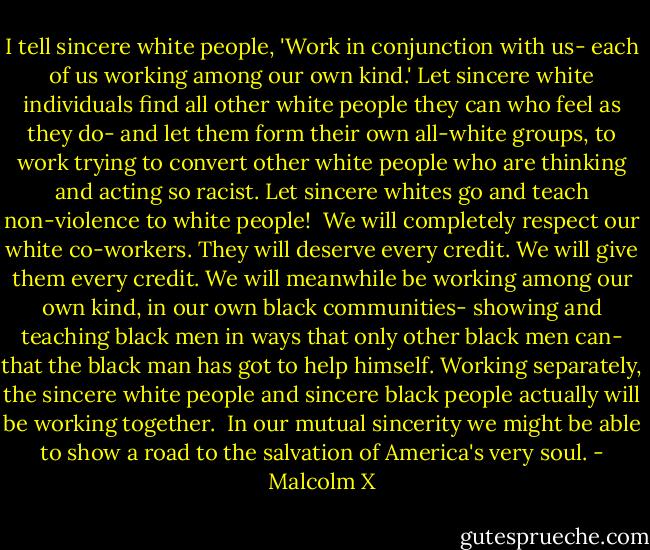 I tell sincere white people, 'Work in conjunction with us- each of us working among our own kind.' Let sincere white individuals find all other white people they can who feel as they do- and let them form their own all-white groups, to work trying to convert other white people who are thinking and acting so racist. Let sincere whites go and teach non-violence to white people!<br /><br />We will completely respect our white co-workers. They will deserve every credit. We will give them every credit. We will meanwhile be working among our own kind, in our own black communities- showing and teaching black men in ways that only other black men can- that the black man has got to help himself. Working separately, the sincere white people and sincere black people actually will be working together.<br /><br />In our mutual sincerity we might be able to show a road to the salvation of America's very soul. - Malcolm X
