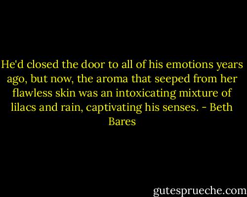 He'd closed the door to all of his emotions years ago, but now, the aroma that seeped from her flawless skin was an intoxicating mixture of lilacs and rain, captivating his senses. - Beth Bares
