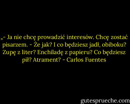 „- Ja nie chcę prowadzić interesów. Chcę zostać pisarzem.<br />- Że jak? I co będziesz jadł, obiboku? Zupę z liter? Enchiladę z papieru? Co będziesz pił? Atrament? - Carlos Fuentes
