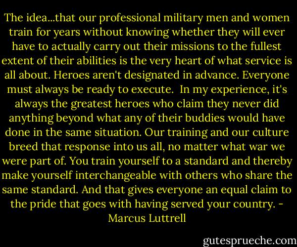 The idea...that our professional military men and women train for years without knowing whether they will ever have to actually carry out their missions to the fullest extent of their abilities is the very heart of what service is all about. Heroes aren't designated in advance. Everyone must always be ready to execute.<br /><br />In my experience, it's always the greatest heroes who claim they never did anything beyond what any of their buddies would have done in the same situation. Our training and our culture breed that response into us all, no matter what war we were part of. You train yourself to a standard and thereby make yourself interchangeable with others who share the same standard. And that gives everyone an equal claim to the pride that goes with having served your country. - Marcus Luttrell