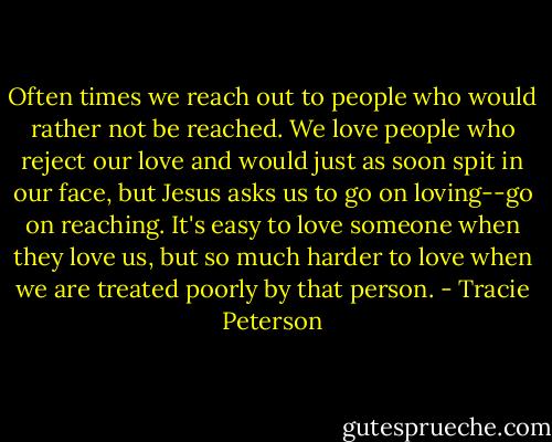Often times we reach out to people who would rather not be reached. We love people who reject our love and would just as soon spit in our face, but Jesus asks us to go on loving--go on reaching. It's easy to love someone when they love us, but so much harder to love when we are treated poorly by that person. - Tracie Peterson