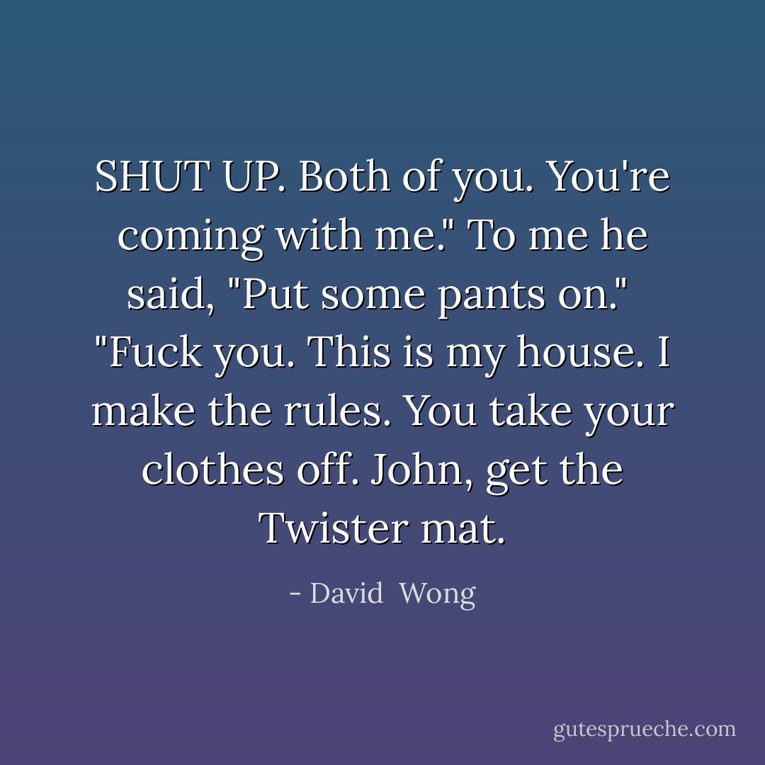 SHUT UP. Both of you. You're coming with me." To me he said, "Put some pants on."<br /><br />"Fuck you. This is my house. I make the rules. You take your clothes <i>off</i>. John, get the Twister mat. - David  Wong